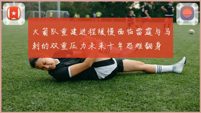 火箭队重建进程缓慢面临雷霆与马刺的双重压力未来十年恐难翻身